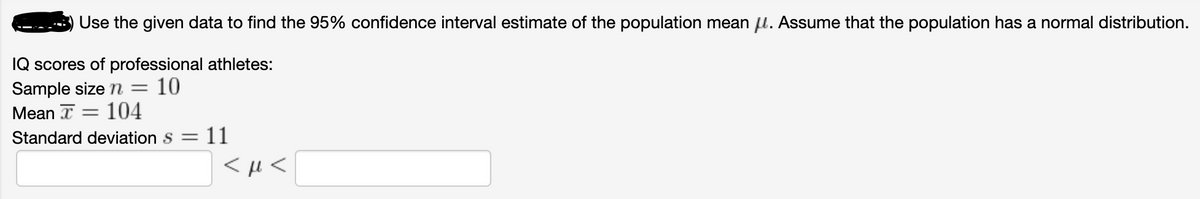 Use the given data to find the 95% confidence interval estimate of the population mean l. Assume that the population has a normal distribution.
IQ scores of professional athletes:
Sample size n = 10
Mean I = 104
Standard deviation s =
11
<µ <
