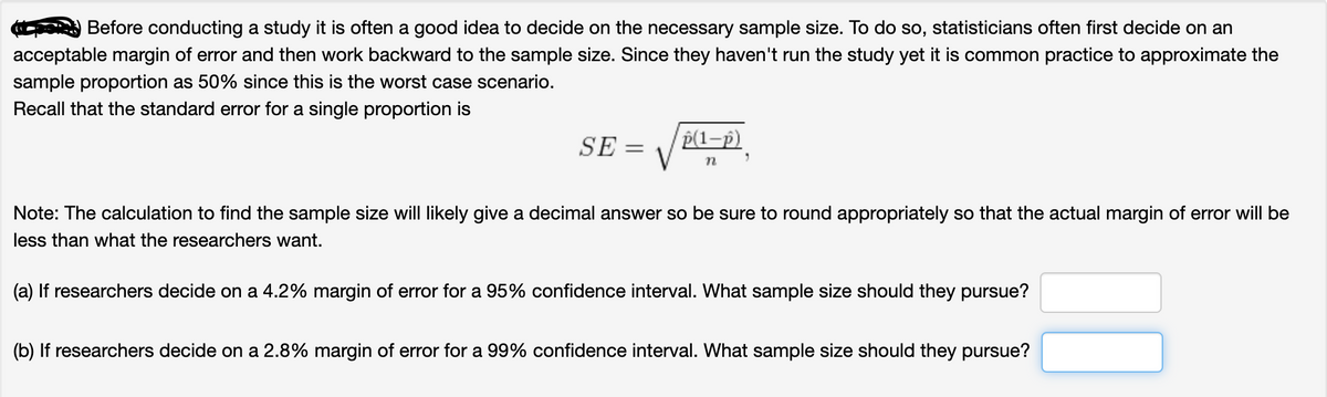 Before conducting a study it is often a good idea to decide on the necessary sample size. To do so, statisticians often first decide on an
acceptable margin of error and then work backward to the sample size. Since they haven't run the study yet it is common practice to approximate the
sample proportion as 50% since this is the worst case scenario.
Recall that the standard eror for a single proportion is
SE =
P(1-p)
Note: The calculation to find the sample size will likely give a decimal answer so be sure to round appropriately so that the actual margin of error will be
less than what the researchers want.
(a) If researchers decide on a 4.2% margin of error for a 95% confidence interval. What sample size should they pursue?
(b) If researchers decide on a 2.8% margin of error for a 99% confidence interval. What sample size should they pursue?
