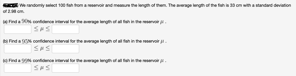 We randomly select 100 fish from a reservoir and measure the length of them. The average length of the fish is 33 cm with a standard deviation
of 2.98 cm.
(a) Find a 90% confidence interval for the average length of all fish in the reservoir u .
(b) Find a 95% confidence interval for the average length of all fish in the reservoir u.
(c) Find a 99% confidence interval for the average length of all fish in the reservoir u .
