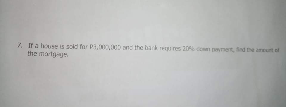 7. If a house is sold for P3,000,000 and the bank requires 20% down payment, find the amount of
the mortgage.
