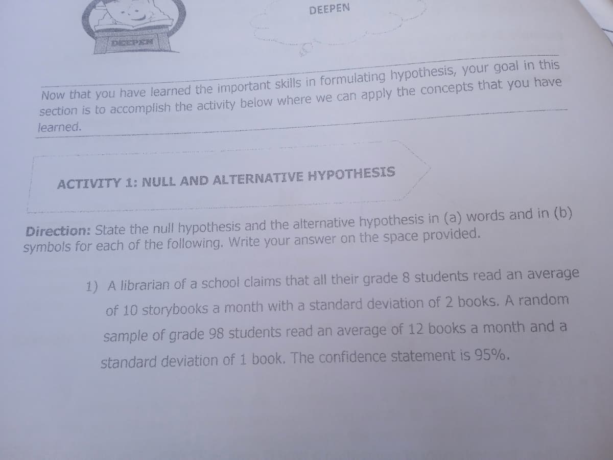 DEEPEN
DECPEN
Now that you have learned the important skills in formulating hypothesis, your goal in this
section is to accomplish the activity below where we can apply the concepts that you have
learned.
ACTIVITY 1: NULL AND ALTERNATIVE HYPOTHESIS
Direction: State the null hypothesis and the alternative hypothesis in (a) words and in (b)
symbols for each of the following. Write your answer on the space provided.
1) A librarian of a school claims that all their grade 8 students read an average
of 10 storybooks a month with a standard deviation of 2 books. A random
sample of grade 98 students read an average of 12 books a month and a
standard deviation of 1 book. The confidence statement is 95%.
