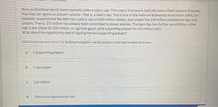 Many professional sports teams operate under a salary cap. This means that teams typically have a fixed amount of money
that they can spend on players' salaries - that is, a salary cap. This is true of the National Basketball Association (NBA), for
example. Suppose that the NBA has a salary cap of $100 million dollars, and a team has $30 million available to sign new
players. That is, $70 million has already been committed to player salaries. The team has two further possibilities: either
sign a star player for $30 million, or sign two good, solid supporting players for $15 million each.
What about the opportunity cost of signing the two supporting players?
Select an answer and submit. For keyboard navigation, use the up/down arrow kays to selact an answer.
2 supporting players
1 star player
$30 milon
There is no opportunity cost
