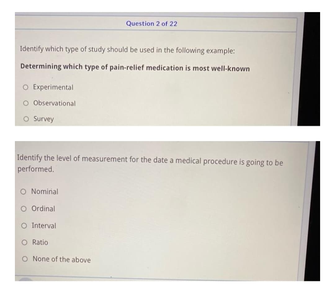 Question 2 of 22
Identify which type of study should be used in the following example:
Determining which type of pain-relief medication is most well-known
O Experimental
O Observational
O Survey
Identify the level of measurement for the date a medical procedure is going to be
performed.
O Nominal
O Ordinal
O Interval
O Ratio
O None of the above
