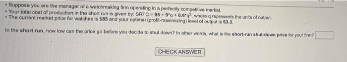 Suppose you are the manager of a watchmaking firm operating in a perfectly competitive market.
Your total cost of production in the short run is given by: SRTC = 95 + 9°q + 0.6°q?, where q represents the units of output.
• The current market price for watches is $85 and your optimal (profit-maximizing) level of output is 63.3.
In the short run, how low can the price go before you decide to shut down? In other words, what is the short-run shut-down price for your firm?
CHECK ANSWER

