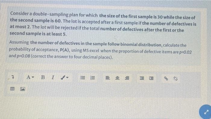 Consider a double-sampling plan for which the size of the first sample is 30 while the size of
the second sample is 60. The lot is accepted after a first sample if the number of defectives is
at most 2. The lot will be rejected if the total number of defectives after the first or the
second sample is at least 5.
Assuming the number of defectives in the sample follow binomial distribution, calculate the
probability of acceptance, P(A), using MS excel when the proportion of defective items are p-0.02
and p=0.08 (correct the answer to four decimal places).
A BI
E E
% 23
