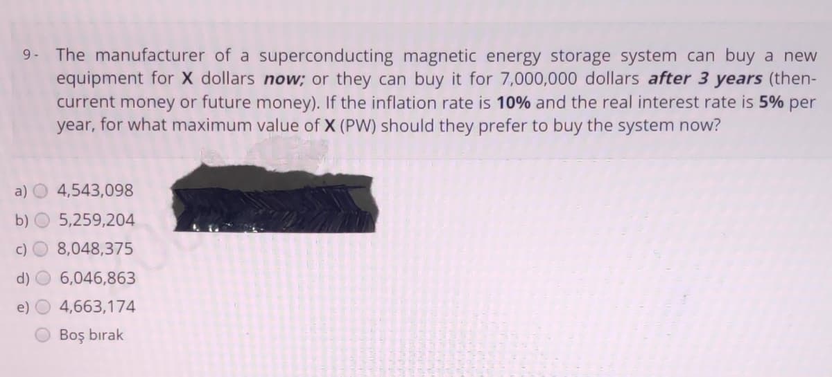 9- The manufacturer of a superconducting magnetic energy storage system can buy a new
equipment for X dollars now; or they can buy it for 7,000,000 dollars after 3 years (then-
current money or future money). If the inflation rate is 10% and the real interest rate is 5% per
year, for what maximum value of X (PW) should they prefer to buy the system now?
a) O 4,543,098
b) O 5,259,204
c)
8,048,375
d)
6,046,863
e)
4,663,174
Boş bırak
