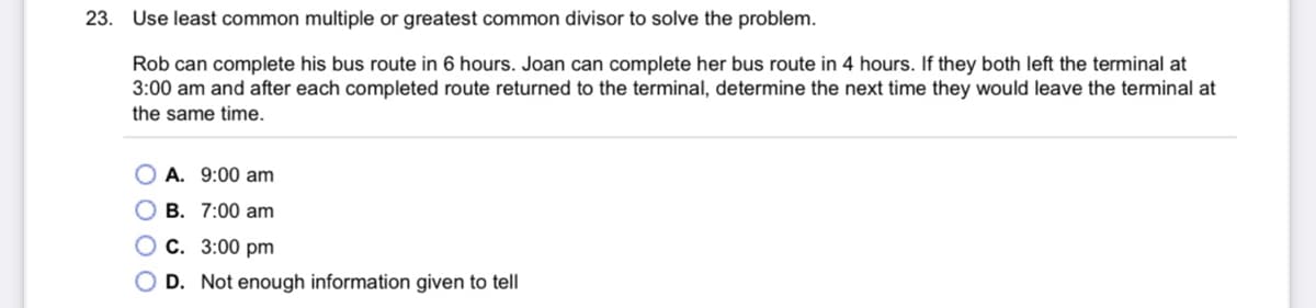 23.
Use least common multiple or greatest common divisor to solve the problem.
Rob can complete his bus route in 6 hours. Joan can complete her bus route in 4 hours. If they both left the terminal at
3:00 am and after each completed route returned to the terminal, determine the next time they would leave the terminal at
the same time.
A. 9:00 am
B. 7:00 am
C. 3:00 pm
D. Not enough information given to tell
