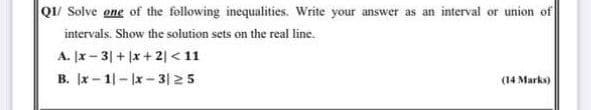 Q1/ Solve one of the following inequalities. Write your answer as an interval or union of
intervals. Show the solution sets on the real line.
A. x - 3| + x+2| < 11
B. x - 1|-lx-3|25
(14 Marks)
