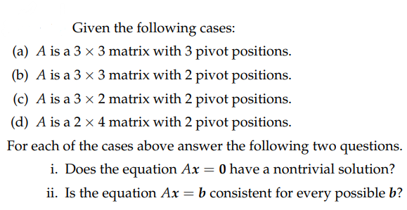 Given the following cases:
(a) A is a 3 x 3 matrix with 3 pivot positions.
(b) A is a 3 x 3 matrix with 2 pivot positions.
(c) A is a 3 x 2 matrix with 2 pivot positions.
(d) A is a 2 x 4 matrix with 2 pivot positions.
For each of the cases above answer the following two questions.
i. Does the equation Ax 0 have a nontrivial solution?
ii. Is the equation Ax = b consistent for every possible b?
=