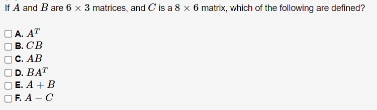 If A and B are 6 x 3 matrices, and C is a 8 x 6 matrix, which of the following are defined?
OA. AT
B. CB
C. AB
OD. BAT
E. A + B
OF. A-C