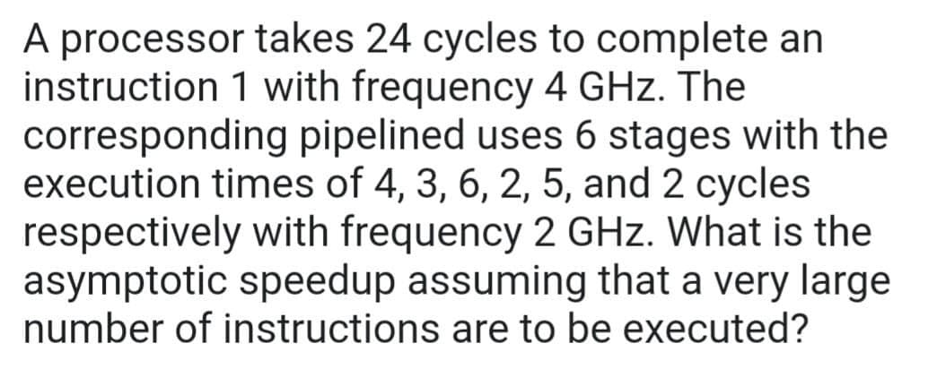 A processor takes 24 cycles to complete an
instruction 1 with frequency 4 GHz. The
corresponding pipelined uses 6 stages with the
execution times of 4, 3, 6, 2, 5, and 2 cycles
respectively with frequency 2 GHz. What is the
asymptotic speedup assuming that a very large
number of instructions are to be executed?