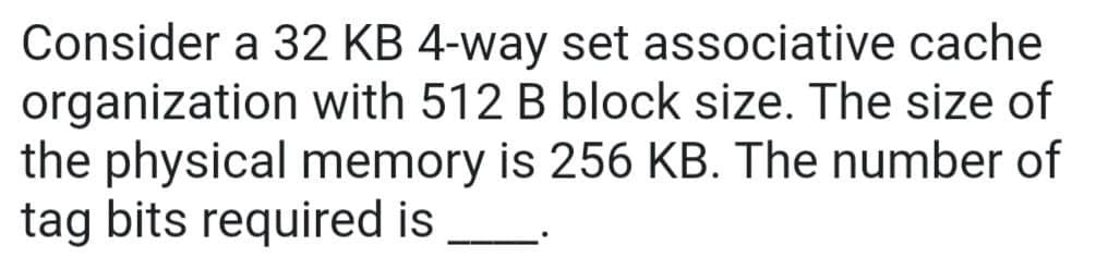 Consider a 32 KB 4-way set associative cache
organization with 512 B block size. The size of
the physical memory is 256 KB. The number of
tag bits required is