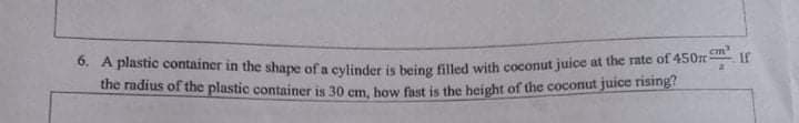 6. A plastic container in the shape of a cylinder is being filled with coconut juice at the rate of 450n
If
the radius of the plastic container is 30 cm bow fut is the height of the coconut juice rising?
