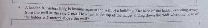 4. A ladder 10 meters long is leaning against the wall ofa building The base of the ladder is sliding away
from the wall at the rate 2 m/s. How fast is the top of the ladder sliding down the wall when the base of
the ladder is S meters above the wall?
