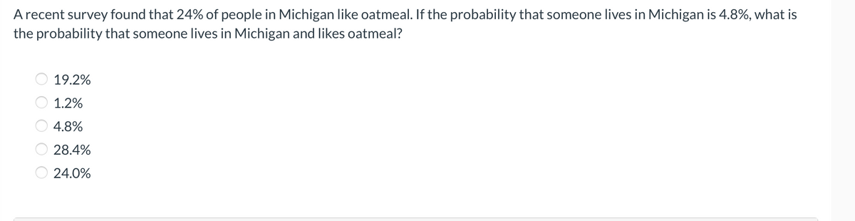A recent survey found that 24% of people in Michigan like oatmeal. If the probability that someone lives in Michigan is 4.8%, what is
the probability that someone lives in Michigan and likes oatmeal?
19.2%
1.2%
4.8%
28.4%
24.0%
