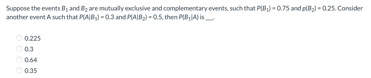 Suppose the events B1 and B2 are mutually exclusive and complementary events, such that P(B1) = 0.75 and p(B2) = 0.25. Consider
another event A such that P(A|B1) = 0.3 and P(A|B2) = 0.5, then P(B1|lA) is_.
0.225
0.3
0.64
0.35
