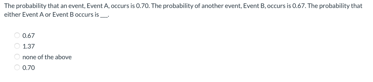 The probability that an event, Event A, occurs is 0.70. The probability of another event, Event B, occurs is 0.67. The probability that
either Event A or Event B occurs is _.
0.67
1.37
none of the above
0.70
O O O O

