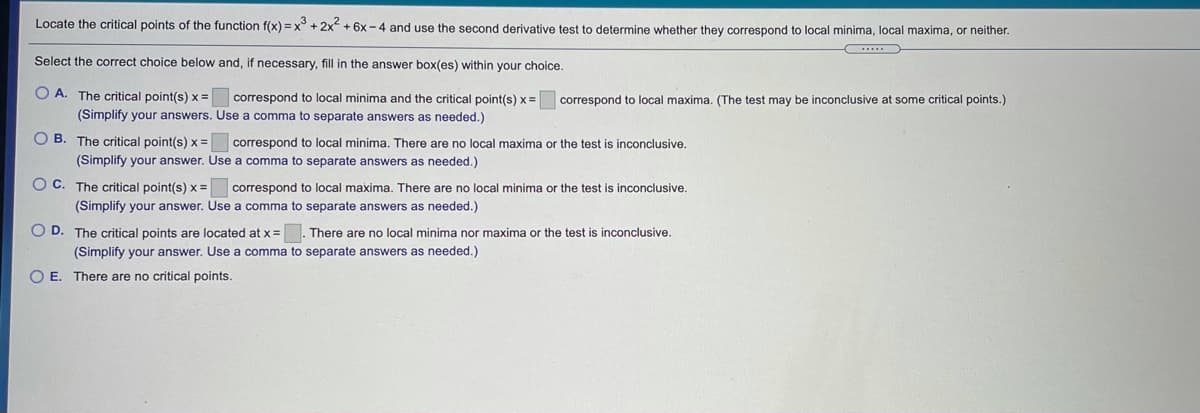 Locate the critical points of the function f(x) =x° + 2x + 6x -4 and use the second derivative test to determine whether they correspond to local minima, local maxima, or neither.
Select the correct choice below and, if necessary, fill in the answer box(es) within your choice.
O A. The critical point(s) x =
correspond to local minima and the critical point(s) x =
correspond to local maxima. (The test may be inconclusive at some critical points.)
(Simplify your answers. Use a comma to separate answers as needed.)
O B. The critical point(s) x =
correspond to local minima. There are no local maxima or the test is inconclusive.
(Simplify your answer. Use a comma to separate answers as needed.)
O C. The critical point(s) x = correspond to local maxima. There are no local minima or the test is inconclusive.
(Simplify your answer. Use a comma to separate answers as needed.)
O D. The critical points are located at x=
There are no local minima nor maxima or the test is inconclusive.
(Simplify your answer. Use a comma to separate answers as needed.)
O E. There are no critical points.
