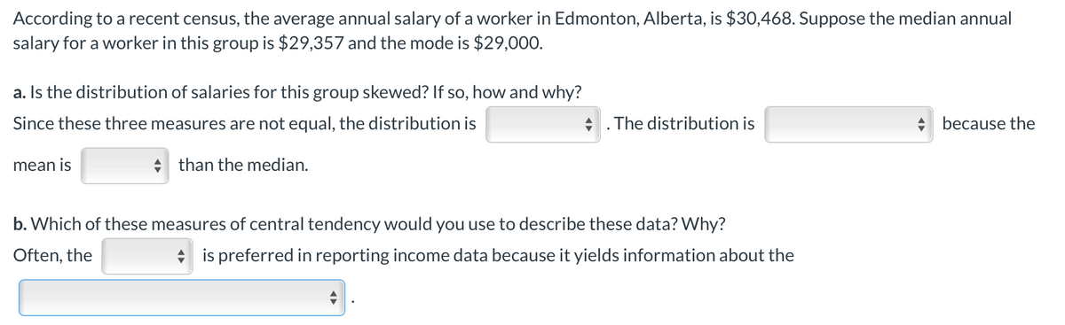 According to a recent census, the average annual salary of a worker in Edmonton, Alberta, is $30,468. Suppose the median annual
salary for a worker in this group is $29,357 and the mode is $29,000.
a. Is the distribution of salaries for this group skewed? If so, how and why?
Since these three measures are not equal, the distribution is
. The distribution is
+ because the
mean is
than the median.
b. Which of these measures of central tendency would you use to describe these data? Why?
Often, the
* is preferred in reporting income data because it yields information about the

