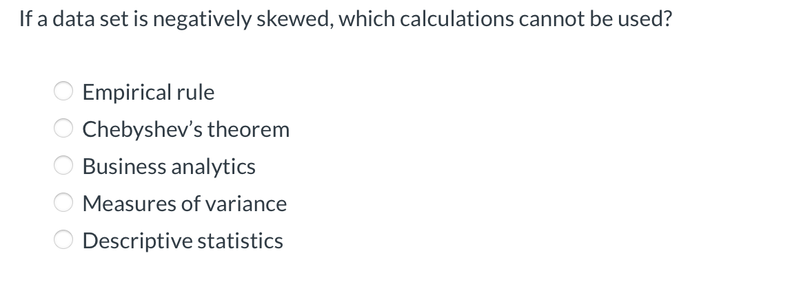 If a data set is negatively skewed, which calculations cannot be used?
Empirical rule
Chebyshev's theorem
Business analytics
O Measures of variance
O Descriptive statistics
O O O O O
