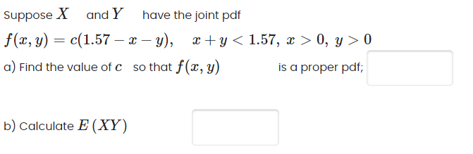 Suppose X and Y
have the joint pdf
f(а, у) — с(1.57 — а — у), г+у < 1.57, г > 0, у>0
|
a) Find the value of c so that f(x, y)
is a proper pdf;
b) Calculate E (XY)

