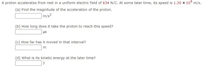 A proton accelerates from rest in a uniform electric field of 634 N/C. At some later time, its speed is 1.30 x 10° m/s.
(a) Find the magnitude of the acceleration of the proton.
m/s2
(b) How long does it take the proton to reach this speed?
(c) How far has it moved in that interval?
m
(d) What is its kinetic energy at the later time?
