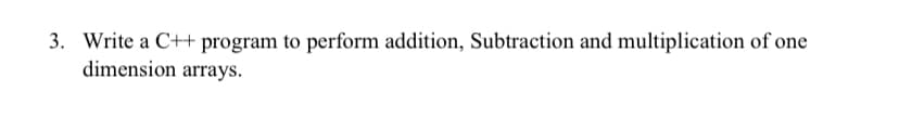 3. Write a C++ program to perform addition, Subtraction and multiplication of one
dimension arrays.
