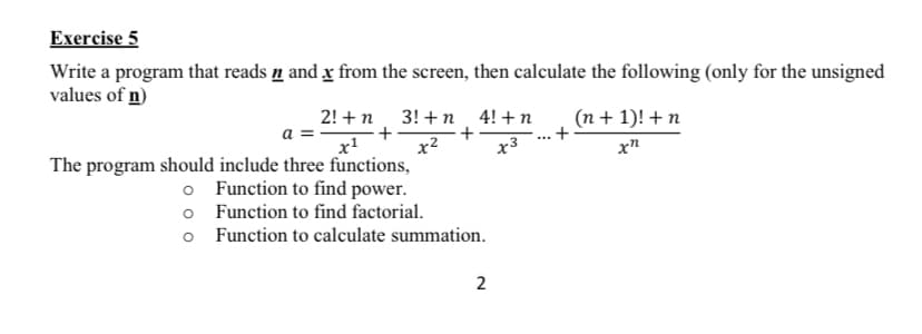 Exercise 5
Write a program that reads n and x from the screen, then calculate the following (only for the unsigned
values of n)
2! + n
+
x2
The program should include three functions,
o Function to find power.
o Function to find factorial.
3! +n 4! + n
(n+ 1)! +n
а
x3
x"
o Function to calculate summation.
2.
