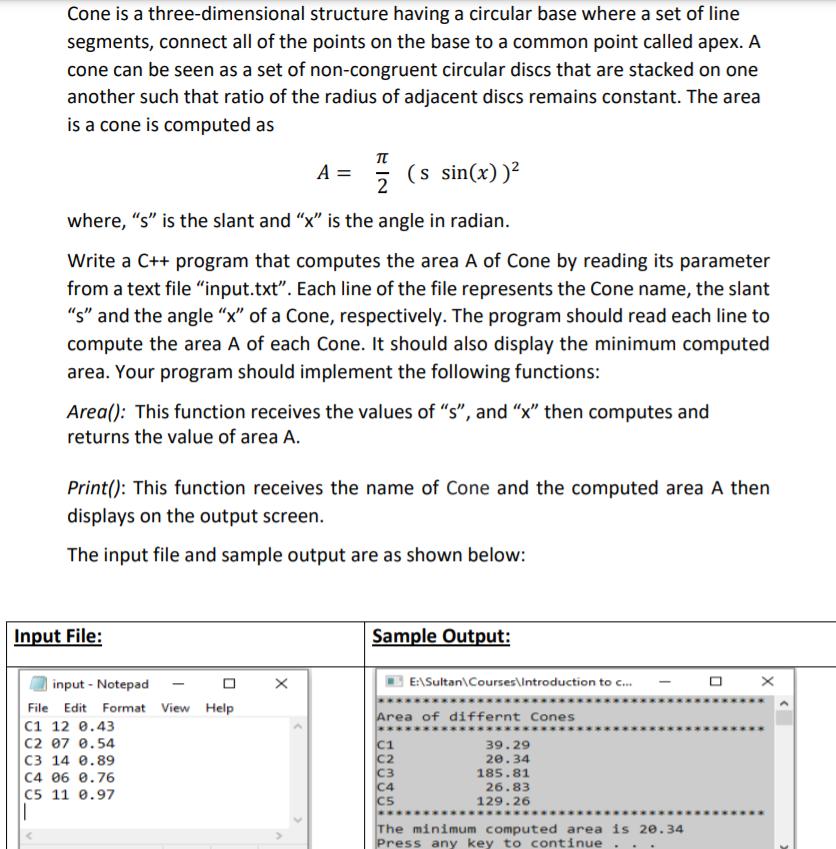 Cone is a three-dimensional structure having a circular base where a set of line
segments, connect all of the points on the base to a common point called apex. A
cone can be seen as a set of non-congruent circular discs that are stacked on one
another such that ratio of the radius of adjacent discs remains constant. The area
is a cone is computed as
π
A =
(s sin(x))²
where, "s" is the slant and "x" is the angle in radian.
Write a C++ program that computes the area A of Cone by reading its parameter
from a text file "input.txt". Each line of the file represents the Cone name, the slant
"s" and the angle "x" of a Cone, respectively. The program should read each line to
compute the area A of each Cone. It should also display the minimum computed
area. Your program should implement the following functions:
Area(): This function receives the values of "s", and "x" then computes and
returns the value of area A.
Print(): This function receives the name of Cone and the computed area A then
displays on the output screen.
The input file and sample output are as shown below:
Input File:
Sample Output:
input - Notepad
E:\Sultan\Courses\Introduction to c.
C..
File Edit Format View Help
Area of differnt Cones
C1 12 0.43
|C2 07 e.54
C3 14 0.89
C4 06 0.76
C5 11 0.97
c1
C2
C3
C4
CS
39.29
20.34
185.81
26.83
129.26
The minimum computed area is 20.34
Press any key to continue
