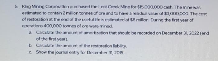 5. King Mining Corporation purchased the Lost Creek Mine for $15,000,000 cash. The mine was
estimated to contain 2 million tonnes of ore and to have a residual value of $3,000,000. The cost
of restoration at the end of the useful life is estimated at $6 million. During the first year of
operations 400,000 tonnes of ore were mined.
a. Calculate the amount of amortization that should be recorded on December 31, 2022 (end
of the first year).
b. Calculate the amount of the restoration liability.
c. Show the journal entry for December 31, 2015.