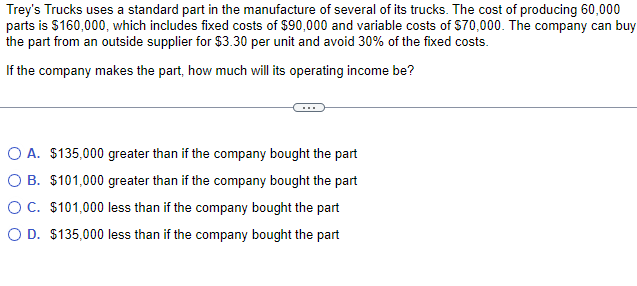 Trey's Trucks uses a standard part in the manufacture of several of its trucks. The cost of producing 60,000
parts is $160,000, which includes fixed costs of $90,000 and variable costs of $70,000. The company can buy
the part from an outside supplier for $3.30 per unit and avoid 30% of the fixed costs.
If the company makes the part, how much will its operating income be?
O A. $135,000 greater than if the company bought the part
O B. $101,000 greater than if the company bought the part
O C. $101,000 less than if the company bought the part
O D. $135,000 less than if the company bought the part