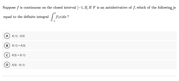 Suppose f is continuous on the closed interval [–1, 3]. If F is an antiderivative of f, which of the following is
equal to the definite integral f(z)dz?
f(x)dx?
A F(-1) - F(3)
B) F(-1) + F(3)
c) F(3) + F(-1)
F(3) - F(-1)

