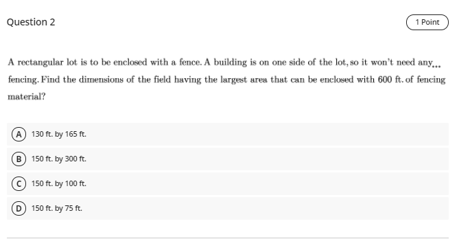 Question 2
1 Point
A rectangular lot is to be enclosed with a fence. A building is on one side of the lot, so it won't need any,.
fencing. Find the dirmensions of the field having the largest area that can be enclosed with 600 ft. of fencing
material?
A 130 ft. by 165 ft.
B 150 ft. by 300 ft.
© 150 ft. by 100 ft.
D) 150 ft. by 75 ft.
