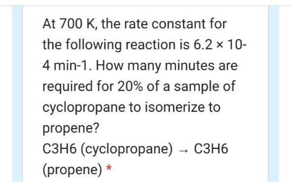 At 700 K, the rate constant for
the following reaction is 6.2 x 10-
4 min-1. How many minutes are
required for 20% of a sample of
cyclopropane to isomerize to
propene?
C3H6 (cyclopropane) - C3H6
(propene)
