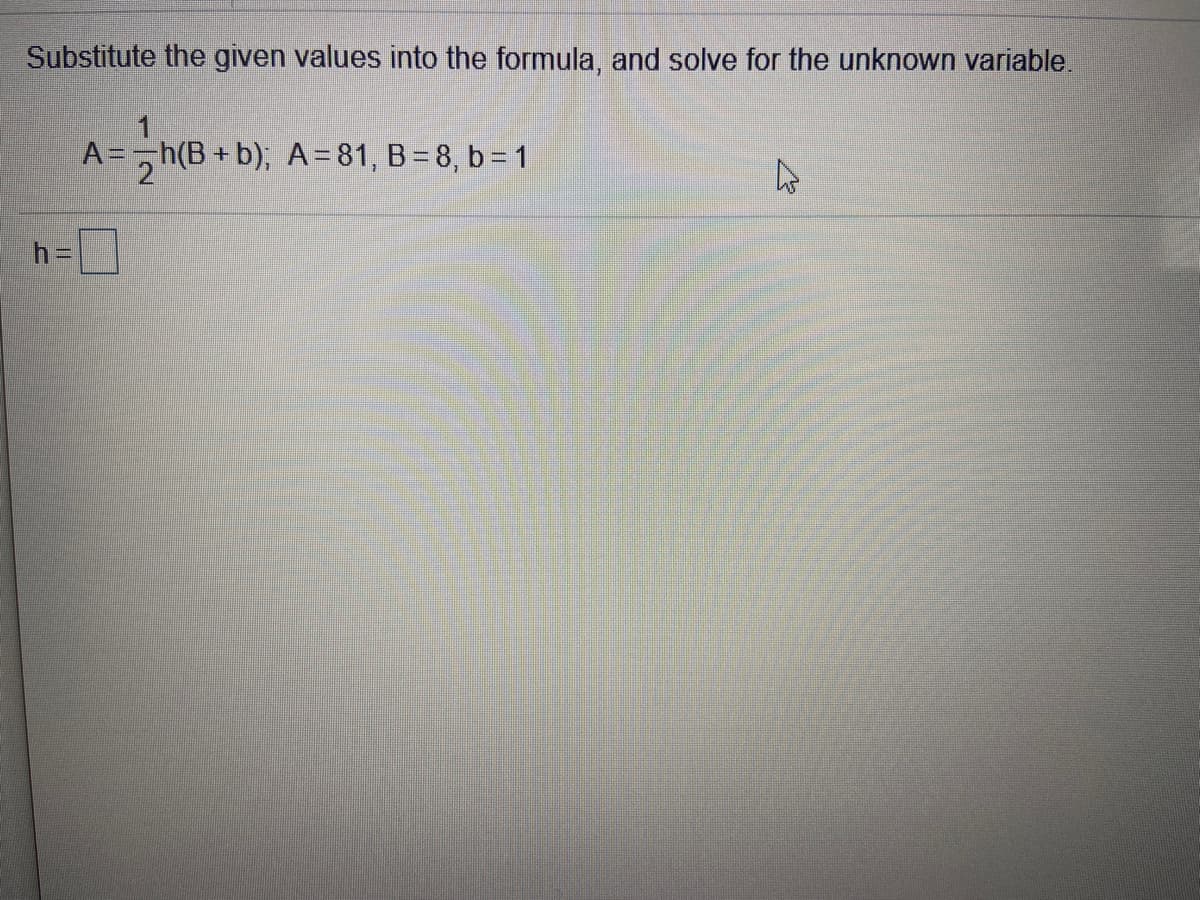Substitute the given values into the formula, and solve for the unknown variable.
A =,h(B + b); A=81, B = 8, b = 1
h=|
