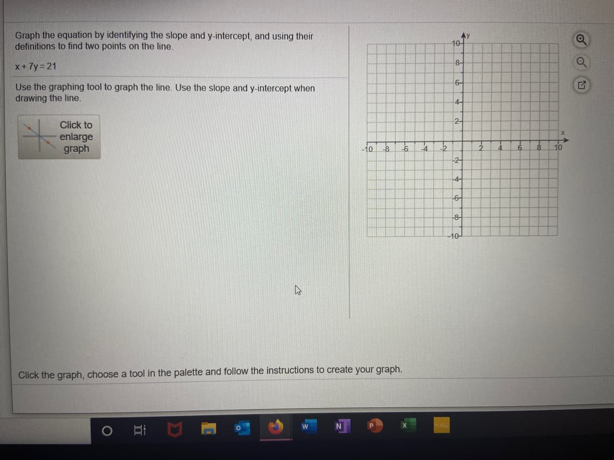 Graph the equation by identifying the slope and y-intercept, and using their
definitions to find two points on the line.
10어
X+7y 21
8-
Use the graphing tool to graph the line. Use the slope and y-intercept when
drawing the line.
6-
4-
Click to
2-
enlarge
graph
to
10
2
-4-
-8-
-10-
Click the graph, choose a tool in the palette and follow the instructions to create your graph.
