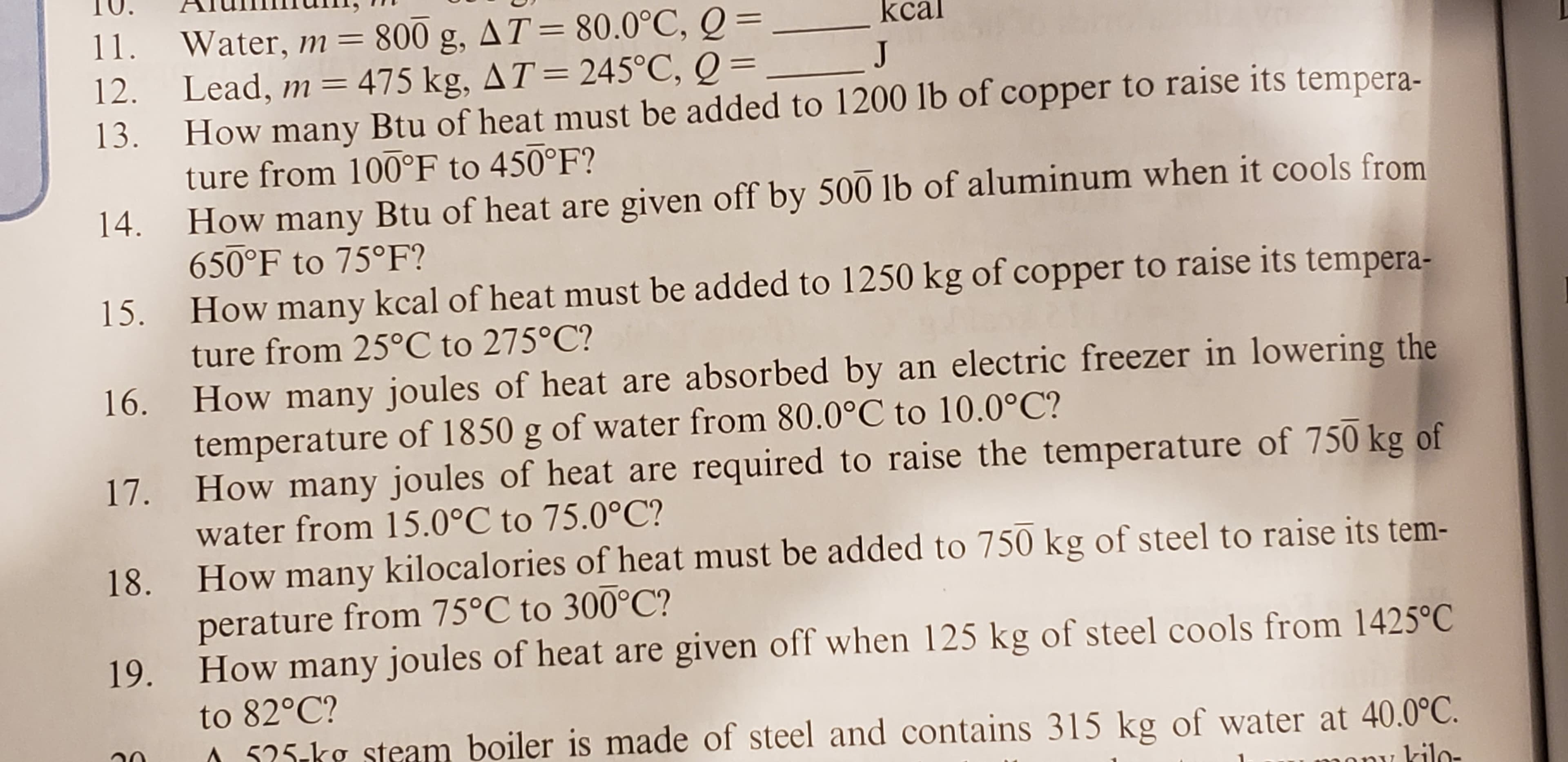 AT= 80.0°C, Q =
800 g
11.
Water, m =
Lead, m = 475 kg, AT = 245°C, Q =
How many Btu of heat must be added to 1200 lb of copper to raise its tempera-
ture from 100°F to 450°F?
J
12.
13.
How many Btu of heat are given off by 500 lb of aluminum when it cools from
650°F to 75°F?
14
How many kcal of heat must be added to 1250 kg of copper to raise its tempera-
ture from 25°C to 275°C?
15.
How many joules of heat are absorbed by an electric freezer in lowering the
temperature of 1850 g of water from 80.0°C to 10.0°C?
How many joules of heat are required to raise the temperature of 750 kg of
16.
17.
water from 15.0°C to 75.0°C?
How many kilocalories of heat must be added to 750 kg of steel to raise its tem-
perature from 75°C to 300°C?
How many joules of heat are given off when 125 kg of steel cools from 1425°C
18
19.
to 82°C?
525 kg steam boiler is made of steel and contains 315 kg of water at 40.0°C.
kilo-
