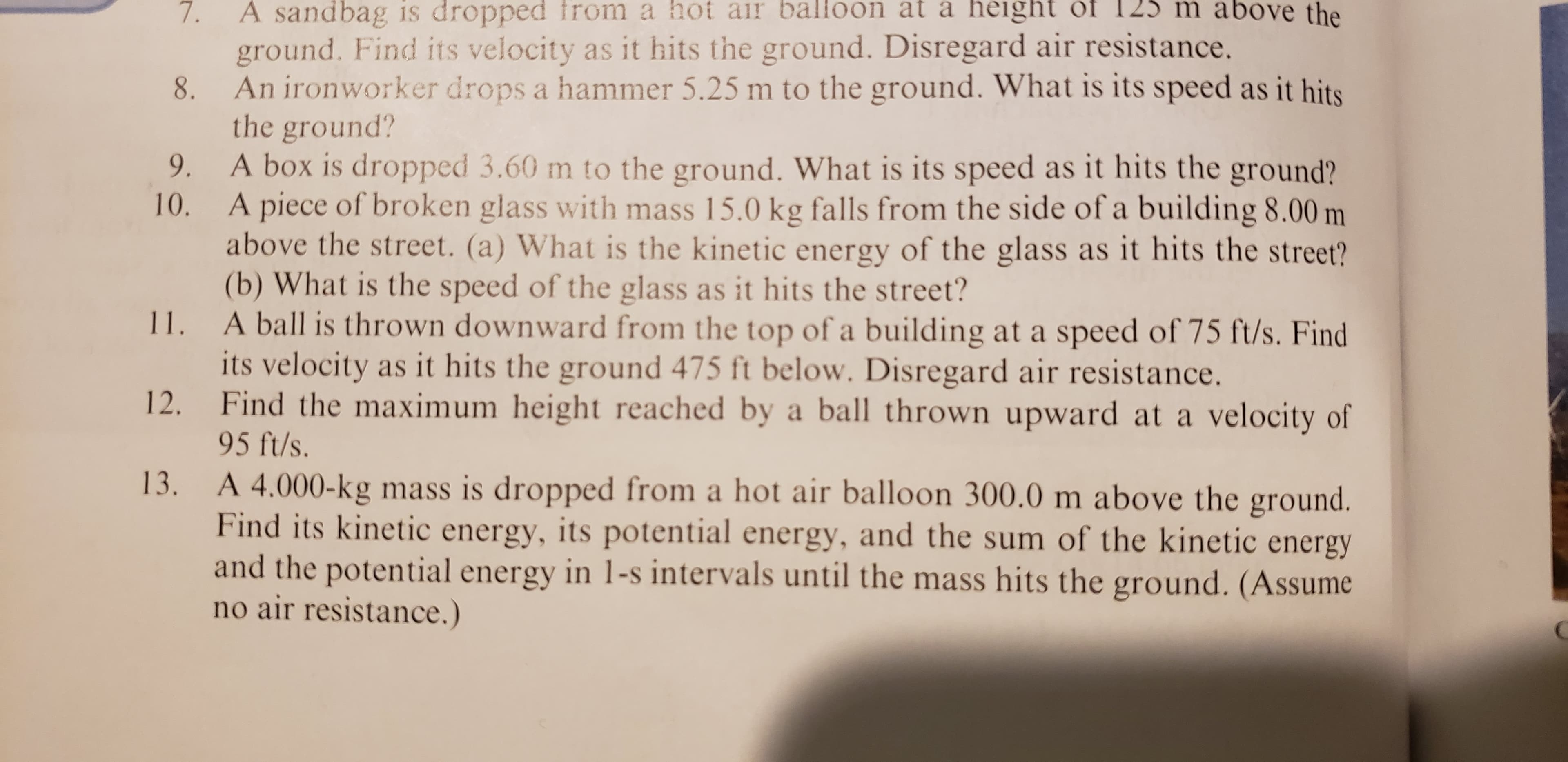 m above the
A sandbag is dropped fro
m a hot ai balloon at a height of 12
ground. Find its velocity as it hits the ground. Disregard air resistance.
An ironworker drops a hammer 5.25 m to the ground. What is its speed as it hits
the ground?
A box is dropped 3.60 m to the ground. What is its speed as it hits the ground?
A piece of broken glass with mass 15.0 kg falls from the side of a building 8.00 m
above the street. (a) What is the kinetic energy of the glass as it hits the street?
(b) What is the speed of the glass as it hits the street?
11. A ball is thrown downward from the top of a building at a speed of 75 ft/s. Find
its velocity as it hits the ground 475 ft below. Disregard air resistance.
12. Find the maximum height reached by a ball thrown upward at a velocity of
95 ft/s
13. A 4.000-kg mass is dropped from a hot air balloon 300.0 m above the ground.
Find its kinetic energy, its potential energy, and the sum of the kinetic energy
and the potential energy in 1-s intervals until the mass hits the ground. (Assume
no air resistance.)
8.
9.
10.
77

