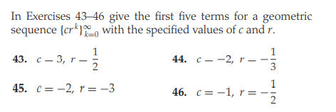 In Exercises 43–46 give the first five terms for a geometric
sequence {cr*}o with the specified values of c and r.
k=0
1
43. с — 3, r—
44. c--2, r –
46. с 3 — 1, r%3D
2
=
1/3
