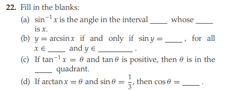 22. Fill in the blanks:
(a) sin-x is the angle in the interval
is x.
(b) y = arcsinx if and only if siny = _, for all
x €_ and y e .
(c) If tan-1x = 0 and tan e is positive, then e is in the
whose
quadrant.
(d) If arctanx = 0 and sin 0 = , then cos e
