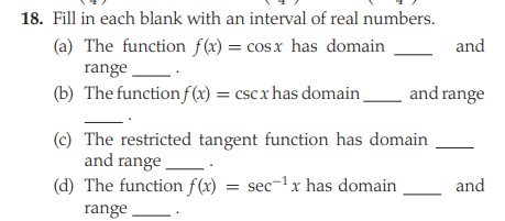 18. Fill in each blank with an interval of real numbers.
(a) The function f(x) = cosx has domain
and
range
(b) The function f(x) = csc x has domain
and range
(c) The restricted tangent function has domain
and range
(d) The function f(x) = sec-1x has domain
and
range
