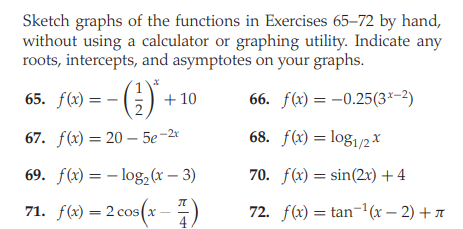 Sketch graphs of the functions in Exercises 65-72 by hand,
without using a calculator or graphing utility. Indicate any
roots, intercepts, and asymptotes on your graphs.
()-
65. f(x)
+ 10
66. f(x) = -0.25(3*-2)
67. f(x) = 20 – 5e-2x
68. f(x) = log1/2*
69. f(x) = – log,(x – 3)
70. f(x) = sin(2x) +4
71. f(2) – 2 cos(x -)
71. f(x) = 2 cos(x
72. f(x) = tan-1(x – 2) + A
