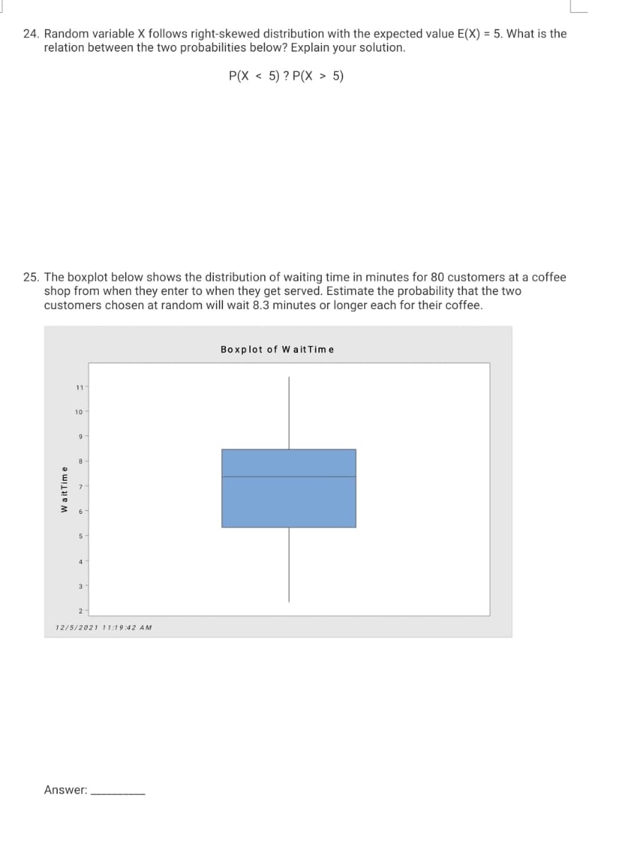 24. Random variable X follows right-skewed distribution with the expected value E(X) = 5. What is the
relation between the two probabilities below? Explain your solution.
P(X < 5) ? P(X > 5)
25. The boxplot below shows the distribution of waiting time in minutes for 80 customers at a coffee
shop from when they enter to when they get served. Estimate the probability that the two
customers chosen at random will wait 8.3 minutes or longer each for their coffee.
Boxplot of W a it Tim e
11
10
9
5
4
3
12/5/2021 11:19:42 AM
Answer:
W a it Tim e
