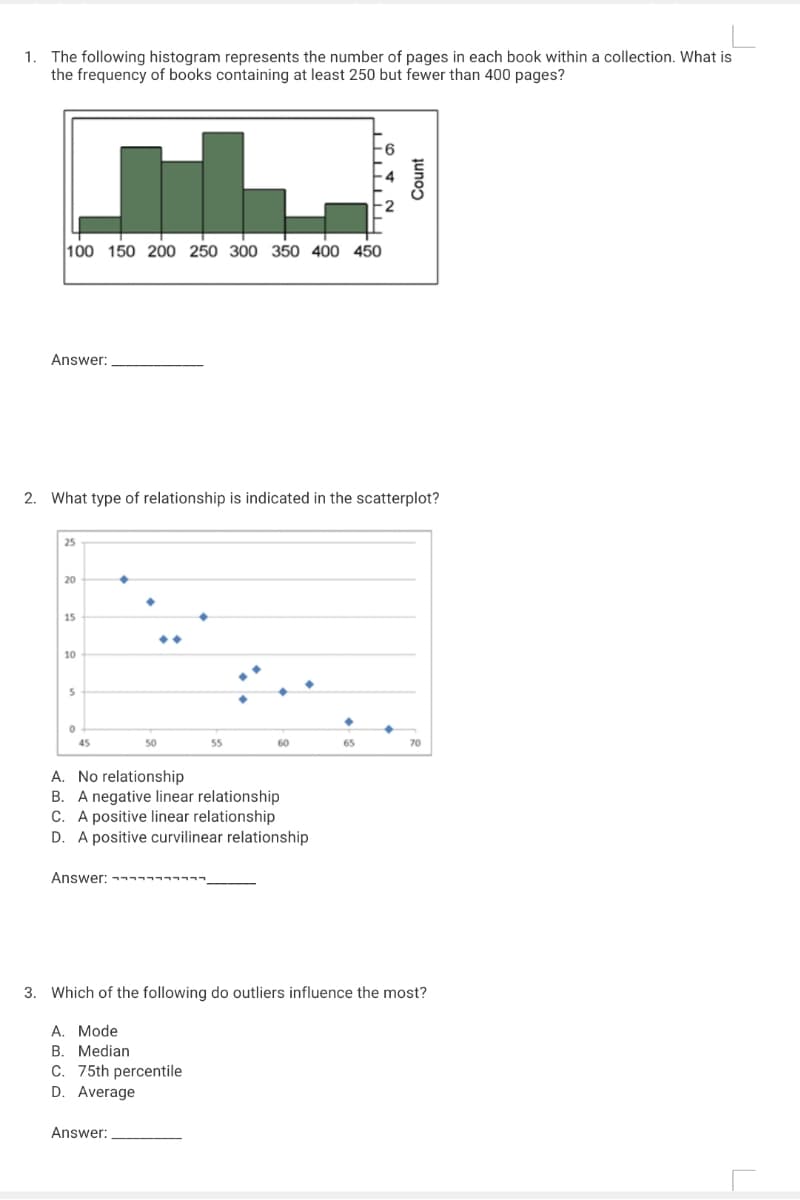 1. The following histogram represents the number of pages in each book within a collection. What is
the frequency of books containing at least 250 but fewer than 400 pages?
100 150 200 250 300 350 400 45O
Answer:
2. What type of relationship is indicated in the scatterplot?
25
20
15
10
45
50
55
60
65
70
A. No relationship
B. A negative linear relationship
C. A positive linear relationship
D. A positive curvilinear relationship
Answer:ㅋㅋㅋㅋㅋㅋㅋㅋㅋㅋ.
3. Which of the following do outliers influence the most?
A. Mode
B. Median
C. 75th percentile
D. Average
Answer:
Count
