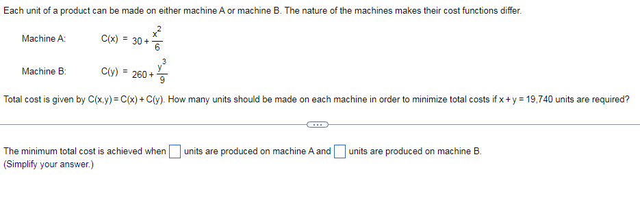 Each unit of a product can be made on either machine A or machine B. The nature of the machines makes their cost functions differ.
Machine A:
C(x) = 30+
3
Machine B:
C(y) = 260 +
Total cost is given by C(x.y) = C(x) + C(y). How many units should be made on each machine in order to minimize total costs if x+y = 19,740 units are required?
The minimum total cost is achieved when units are produced on machine A and units are produced on machine B.
(Simplify your answer.)
