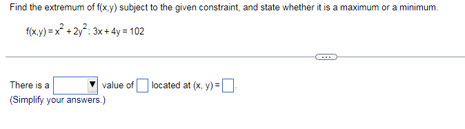 Find the extremum of f(x,y) subject to the given constraint, and state whether it is a maximum or a minimum.
f(x.y) = x° + 2y"; 3x + 4y = 102
...
There is a
value of
located at (x, y) =|
(Simplify your answers.)
