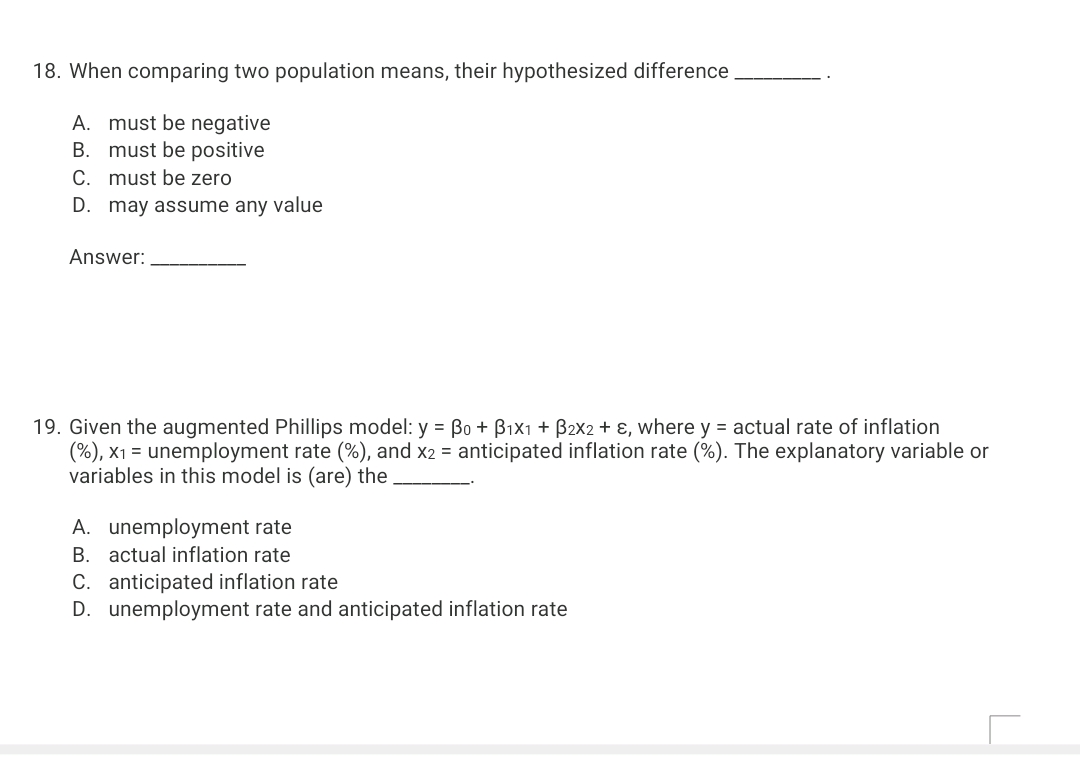 18. When comparing two population means, their hypothesized difference
A. must be negative
B. must be positive
C. must be zero
D. may assume any value
Answer:
19. Given the augmented Phillips model: y = Bo + Bix1 + B2x2 + ɛ, where y = actual rate of inflation
(%), x1 = unemployment rate (%), and x2 = anticipated inflation rate (%). The explanatory variable or
variables in this model is (are) the
A. unemployment rate
B. actual inflation rate
C. anticipated inflation rate
D. unemployment rate and anticipated inflation rate
