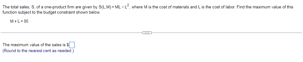 The total sales, S, of a one-product firm are given by S(L,M) = ML -L, where M is the cost of materials and L is the cost of labor. Find the maximum value of this
function subject to the budget constraint shown below.
M+L= 95
The maximum value of the sales is $
(Round to the nearest cent as needed.)
