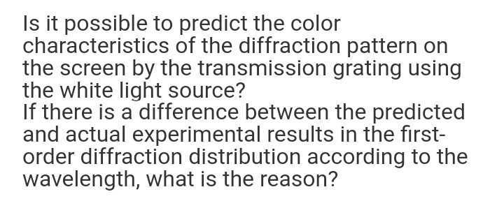 Is it possible to predict the color
characteristics of the diffraction pattern on
the screen by the transmission grating using
the white light source?
If there is a difference between the predicted
and actual experimental results in the first-
order diffraction distribution according to the
wavelength, what is the reason?
