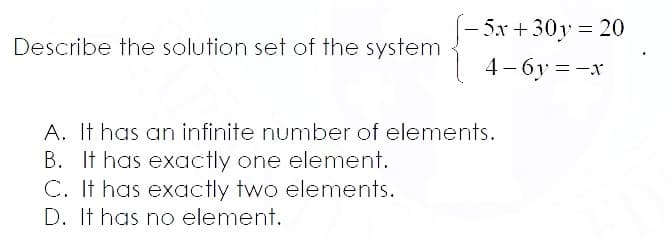 5x+30y = 20
Describe the solution set of the system
4 - 6y = -x
A. It has an infinite number of elements.
B. It has exactly one element.
C. It has exactly two elements.
D. It has no element.
